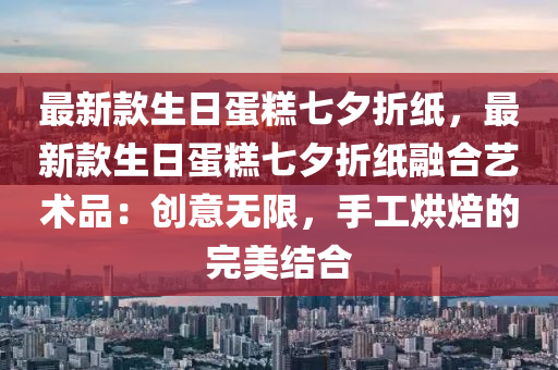 最新款生日蛋糕七夕折紙，最新款生日蛋糕七夕折液壓動力機械,元件制造紙融合藝術(shù)品：創(chuàng)意無限，手工烘焙的完美結(jié)合