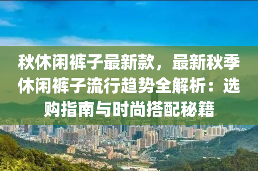 秋休閑褲子最新款，最新秋季休閑褲子流行趨勢全解析：選購指南與時尚搭配秘籍液壓動力機(jī)械,元件制造