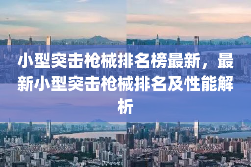 小型突擊槍械排名榜最新，最新小型突擊槍械排名及性能解析液壓動力機(jī)械,元件制造