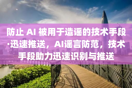 防止 AI 被用于造謠的技液壓動(dòng)力機(jī)械,元件制造術(shù)手段·迅速推送，AI謠言防范，技術(shù)手段助力迅速識(shí)別與推送