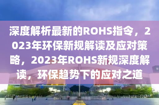 深度解析最新的ROHS指令，2023年環(huán)保新規(guī)解讀及應(yīng)對策略，2023年ROHS新規(guī)深度解讀，環(huán)保趨勢下的應(yīng)對之道