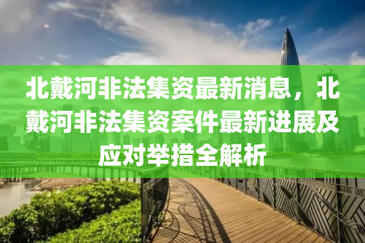 北戴河非法集資最新消息，北戴河非法集資案件最新進展及應對舉措全解析液壓動力機械,元件制造