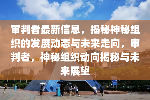 審判者最新信息，揭秘神秘組織的發(fā)展動(dòng)態(tài)與未來走向，審判者，神秘組織動(dòng)向揭秘與未來展望