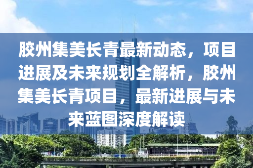 膠州集美長青最新動態(tài)，項目進(jìn)展及未來規(guī)劃全解析，膠州集美長青項目，最新進(jìn)展與未來藍(lán)圖深度解讀