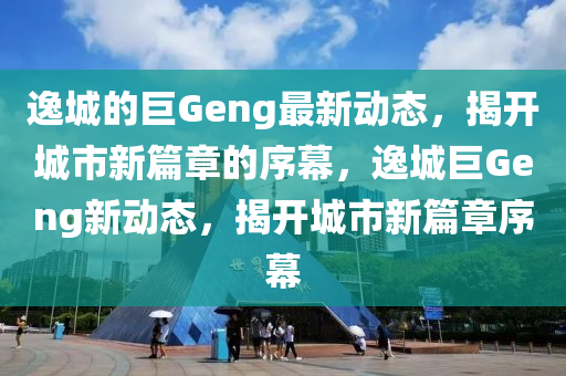 逸城的巨Geng最新動態(tài)，揭開城市新篇章的序幕，逸城巨Geng新動態(tài)，揭開城市新篇章序幕