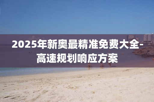 2025年新奧最精準(zhǔn)免費(fèi)大全-高速規(guī)劃響應(yīng)方案