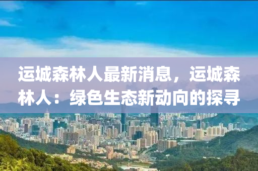 運城森林人最新消息，運城森林人：綠色生態(tài)新動向的探尋液壓動力機械,元件制造