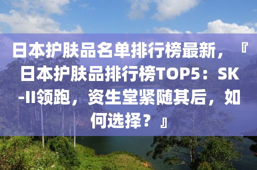日本護膚品名單排行榜最新，『日本護膚品液壓動力機械,元件制造排行榜TOP5：SK-II領(lǐng)跑，資生堂緊隨其后，如何選擇？』