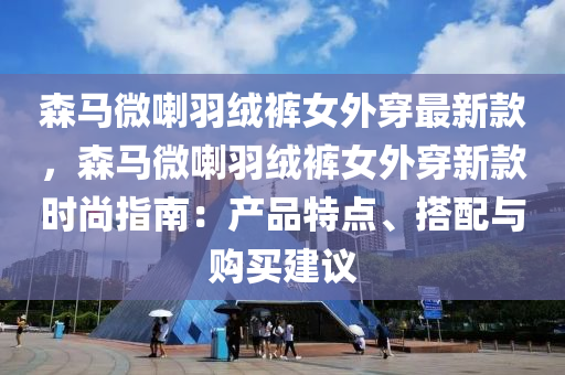 森馬微喇羽絨褲女液壓動力機械,元件制造外穿最新款，森馬微喇羽絨褲女外穿新款時尚指南：產(chǎn)品特點、搭配與購買建議