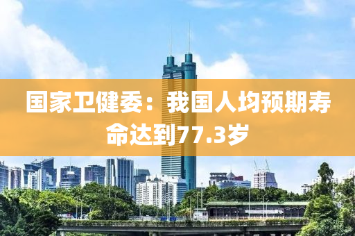 國家衛(wèi)健委：我國人均預(yù)期壽命達(dá)到77.3歲液壓動(dòng)力機(jī)械,元件制造