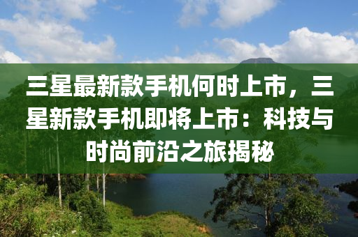 三星最新款手機(jī)何時(shí)上市，三星新款手機(jī)即將上市：科技與時(shí)尚前沿之旅揭秘液壓動(dòng)力機(jī)械,元件制造