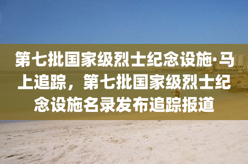 第七批國家級烈士紀念設(shè)施·馬上追液壓動力機械,元件制造蹤，第七批國家級烈士紀念設(shè)施名錄發(fā)布追蹤報道