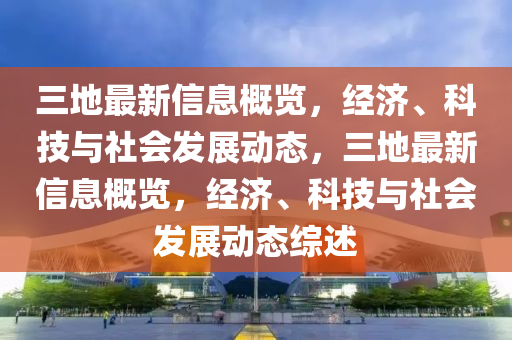 三地最新信息概覽，經(jīng)濟、科技與社會發(fā)展動態(tài)，三地最新信息概覽，經(jīng)濟、科技與社會發(fā)展動態(tài)綜述