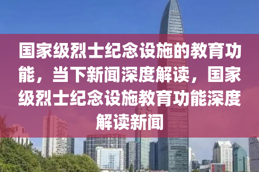 國家級烈士紀(jì)念設(shè)施的教育功能，當(dāng)下新聞深度解讀，國家級烈士紀(jì)念設(shè)施教育功能深度解讀新聞液壓動力機械,元件制造