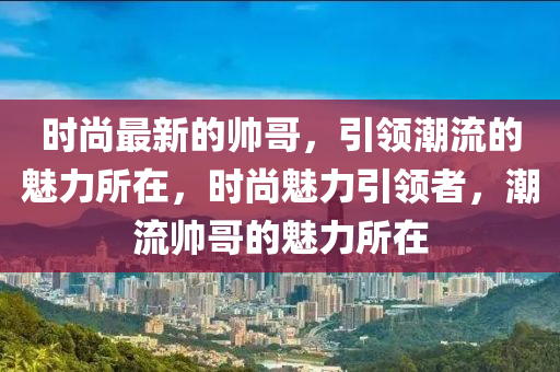 時(shí)尚最新的帥哥，引領(lǐng)潮流的魅力所在，時(shí)尚魅力引領(lǐng)者，潮流帥哥的魅力所在