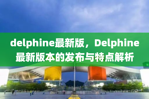 delphine最新版，Delphine最新版本的發(fā)布與特點解析