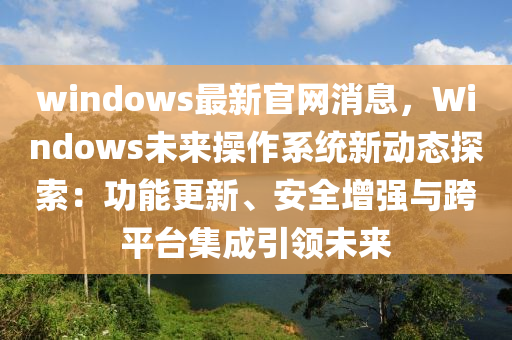 windows最新官網(wǎng)消息，Windows未來操作系統(tǒng)新動態(tài)探索：功能更新、安全增強(qiáng)與跨平臺集成引領(lǐng)未來