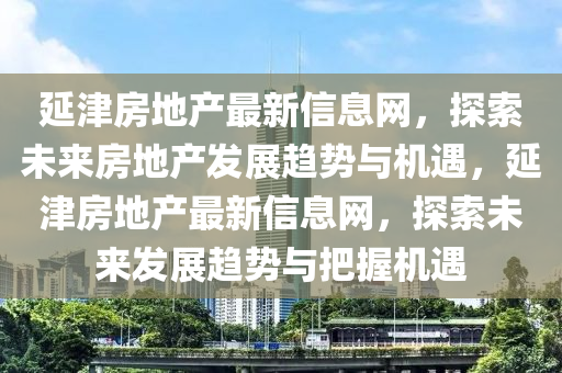 延津房地產(chǎn)最新信息網(wǎng)，探索未來房地產(chǎn)發(fā)展趨勢與機(jī)遇，延津房地產(chǎn)最新信息網(wǎng)，探索未來發(fā)展趨勢與把握機(jī)遇