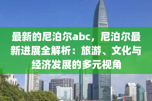 最新的尼泊爾abc，尼泊爾最新進(jìn)展全解析：旅游、文化與經(jīng)濟(jì)發(fā)展的多元視角