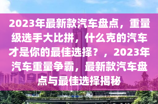 2023年最新款汽車盤點(diǎn)，重量級(jí)選手大比拼，什么克的汽車才是你的最佳選擇？，2023年汽車重量爭(zhēng)霸，最新款汽車盤點(diǎn)與最佳選擇揭秘