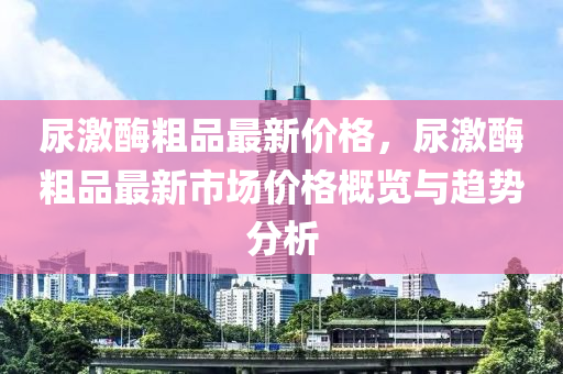 尿激酶粗品最新價(jià)格，尿激酶粗品最新市場價(jià)格概覽與趨勢分析液壓動(dòng)力機(jī)械,元件制造