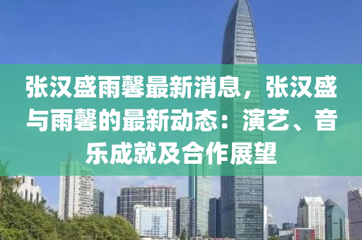 張漢盛雨馨最新消息，張漢盛與雨馨的最新動態(tài)：演藝、音樂成就及合作展望液壓動力機械,元件制造