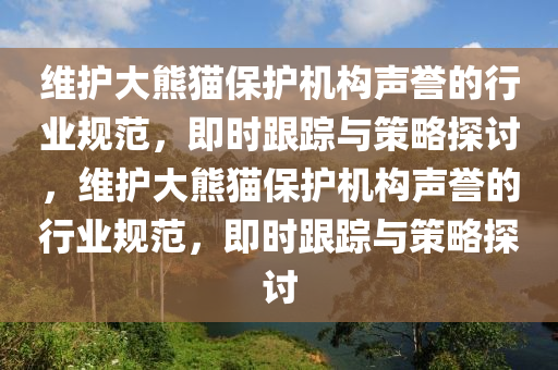 維護(hù)大熊貓保護(hù)機(jī)構(gòu)聲譽(yù)的行業(yè)規(guī)范，即時(shí)跟蹤與策略探討，維護(hù)大熊貓保護(hù)機(jī)構(gòu)聲譽(yù)的行業(yè)規(guī)范，即時(shí)跟蹤與策略探討液壓動(dòng)力機(jī)械,元件制造