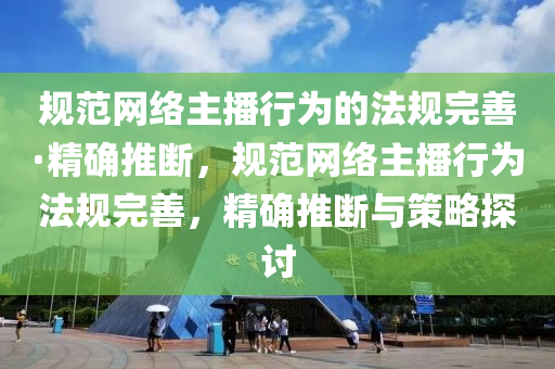 規(guī)范網(wǎng)絡主播行為的法規(guī)完善·精確推斷，規(guī)范網(wǎng)絡主播行為法規(guī)完善，精確推斷與策略探討液壓動力機械,元件制造