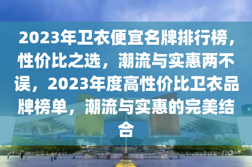 2023年衛(wèi)衣便宜名牌排行榜，性價比之選，潮流與實惠兩不誤，2023年度高性價比衛(wèi)衣品牌榜單，潮流與實惠的完美結(jié)合液壓動力機械,元件制造