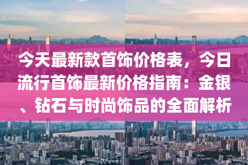 今天最新款首飾價(jià)格表，今日流行首飾最新價(jià)格指南：金銀、鉆石與時(shí)尚飾品的全面解析液壓動(dòng)力機(jī)械,元件制造