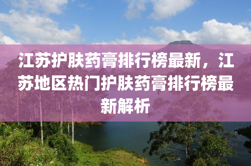 江蘇護膚藥膏液壓動力機械,元件制造排行榜最新，江蘇地區(qū)熱門護膚藥膏排行榜最新解析