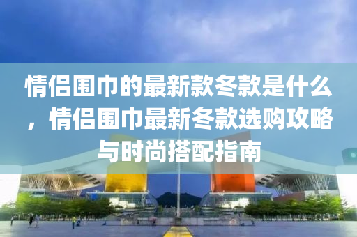 情侶圍巾的最新款冬款是什么，情侶圍巾最新冬款選購攻略與時尚搭配指南液壓動力機械,元件制造