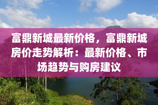 富鼎新城最新價(jià)格，富鼎新城房?jī)r(jià)走勢(shì)解析：最新價(jià)格、市場(chǎng)趨勢(shì)與購(gòu)房建議液壓動(dòng)力機(jī)械,元件制造