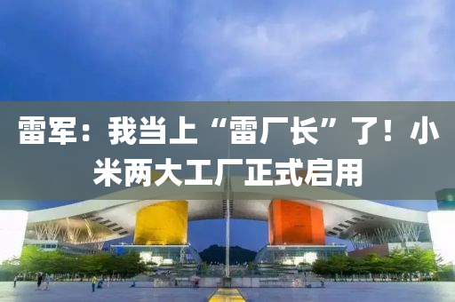 雷軍：我當上“雷廠長”了！小米兩大工廠正式啟用液壓動力機械,元件制造