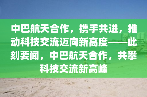 中巴航天合作，攜手共進，推動科技交流邁向新高度——此刻要聞，中巴航天合作，共攀科技交流新高峰液壓動力機械,元件制造