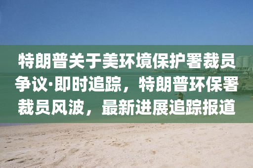 特朗普關(guān)于美環(huán)境保護署裁員爭議·即時追蹤，特朗普環(huán)液壓動力機械,元件制造保署裁員風(fēng)波，最新進展追蹤報道