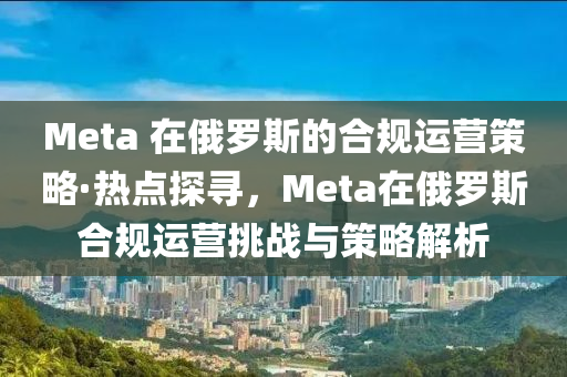 Meta 在俄羅斯液壓動力機械,元件制造的合規(guī)運營策略·熱點探尋，Meta在俄羅斯合規(guī)運營挑戰(zhàn)與策略解析