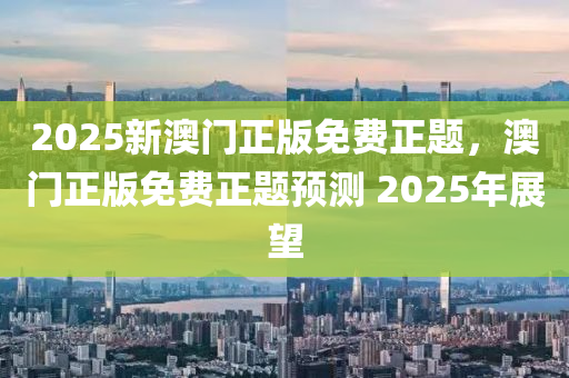 2025新澳門正版免費(fèi)液壓動(dòng)力機(jī)械,元件制造正題，澳門正版免費(fèi)正題預(yù)測 2025年展望