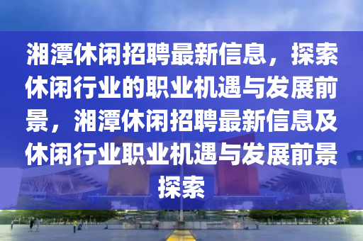 湘潭休閑招聘最新信息，探索休閑行業(yè)的職業(yè)機(jī)遇與發(fā)展前景，湘潭休閑招聘最新信息及休閑行業(yè)職業(yè)機(jī)遇與發(fā)展前景探索液壓動(dòng)力機(jī)械,元件制造