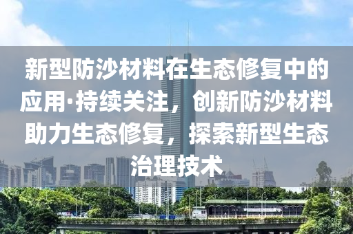 新型防沙材料在生態(tài)液壓動力機械,元件制造修復中的應用·持續(xù)關注，創(chuàng)新防沙材料助力生態(tài)修復，探索新型生態(tài)治理技術