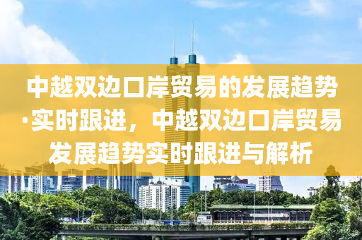 中越雙邊口岸貿(mào)易的發(fā)展趨勢·實時跟進，中越雙邊口岸貿(mào)易發(fā)展趨勢實時跟液壓動力機械,元件制造進與解析