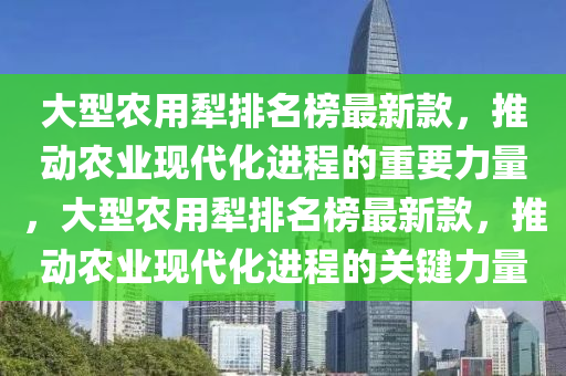 大型農用犁排名榜最新款，推動農業(yè)現(xiàn)代化進程的重要力量，大型農用犁排名榜最新款，推動農業(yè)現(xiàn)代化進程的關鍵力量液壓動力機械,元件制造