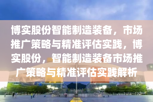 博實股份智能制造裝備，市場推廣策略與精準評估實踐，博實股份，智能制造裝備市場推廣策略與精準評估實踐解析液壓動力機械,元件制造