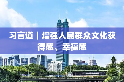 習(xí)言道｜增強(qiáng)人民群眾文化獲得感、幸福感液壓動力機(jī)械,元件制造