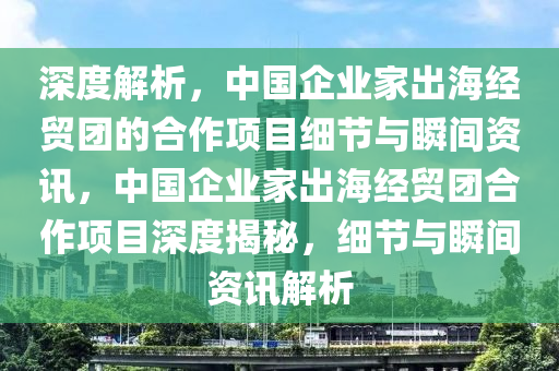 深度解析，中國(guó)企業(yè)家出海經(jīng)貿(mào)團(tuán)的合作項(xiàng)目細(xì)節(jié)與瞬間資訊，中國(guó)企業(yè)家出海經(jīng)貿(mào)團(tuán)合作項(xiàng)目深度揭秘，細(xì)節(jié)與瞬間資訊解析