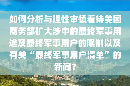 如何分析與理性審慎看待美國商務部擴大涉中的最終軍事用途及最終軍液壓動力機械,元件制造事用戶的限制以及有關“最終軍事用戶清單”的新聞？