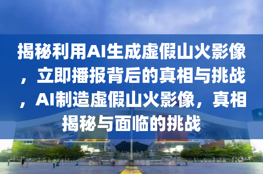 揭秘利用AI生成虛假山火影像，立即播報背后的真相與挑戰(zhàn)，AI制造虛假山火影像，真相揭秘與面臨的挑戰(zhàn)液壓動力機械,元件制造