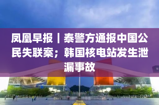 鳳凰早報｜泰警方通報中國公民失聯(lián)案；韓國核電站發(fā)生泄漏事故液壓動力機(jī)械,元件制造