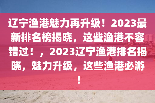 遼寧漁港魅力再升級(jí)！2023最新排名榜揭曉，這些漁港不容錯(cuò)過(guò)！，2023遼寧漁港排名揭曉，魅力升級(jí)，這些漁港必游！液壓動(dòng)力機(jī)械,元件制造