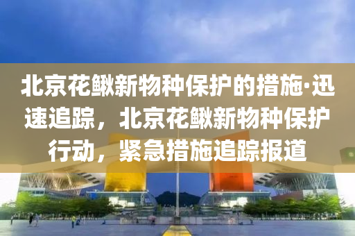 北京花鰍新物種保護的措施·迅速追蹤，北京花鰍新物種保護行動，緊急措施追蹤報道液壓動力機械,元件制造